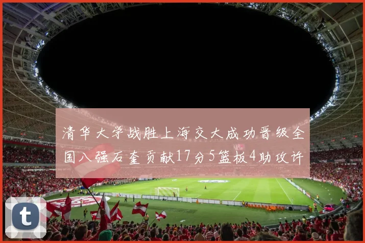 清华大学战胜上海交大成功晋级全国八强石奎贡献17分5篮板4助攻许熙桐斩获16分7篮板