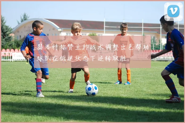 瑟洛特称赞主帅战术调整出色帮助球队在低迷状态下逆转取胜