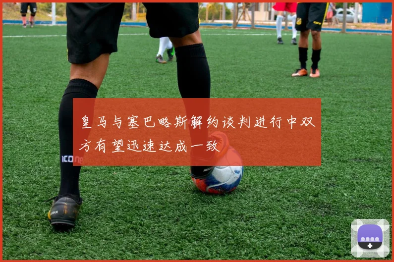 皇马与塞巴略斯解约谈判进行中双方有望迅速达成一致