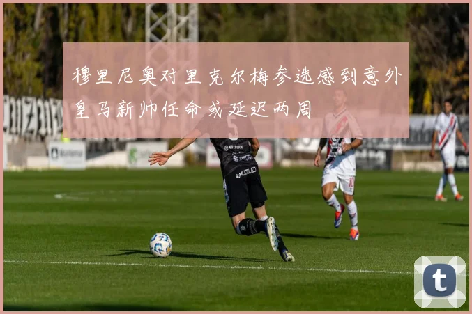 穆里尼奥对里克尔梅参选感到意外皇马新帅任命或延迟两周
