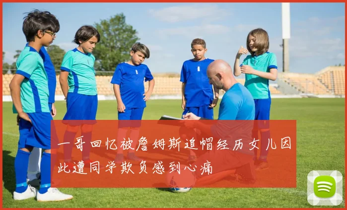 一哥回忆被詹姆斯追帽经历女儿因此遭同学欺负感到心痛