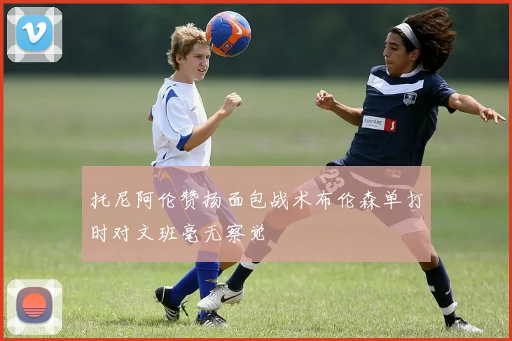 托尼阿伦赞扬面包战术布伦森单打时对文班毫无察觉