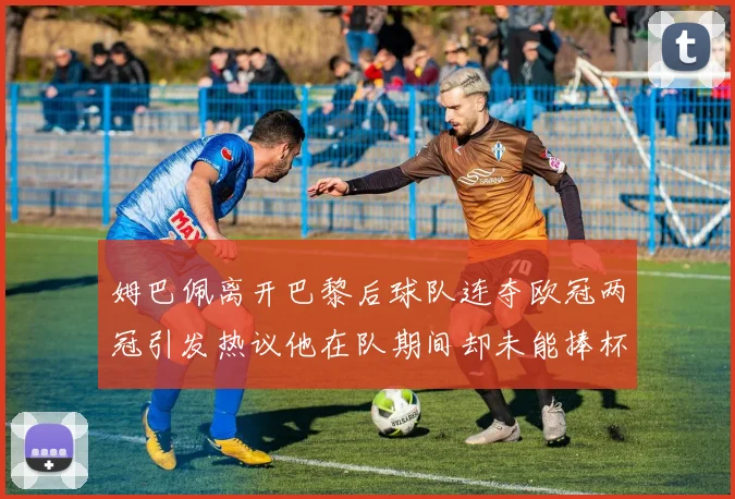 姆巴佩离开巴黎后球队连夺欧冠两冠引发热议他在队期间却未能捧杯