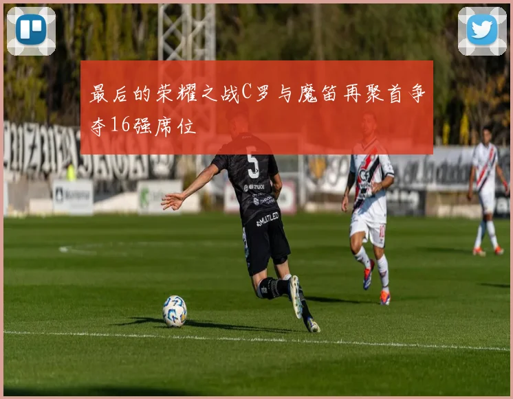 最后的荣耀之战C罗与魔笛再聚首争夺16强席位