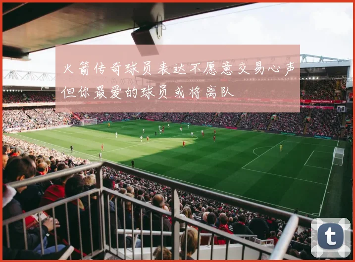 火箭传奇球员表达不愿意交易心声但你最爱的球员或将离队