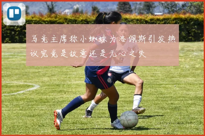 马竞主席称小蜘蛛为洛佩斯引发热议究竟是故意还是无心之失